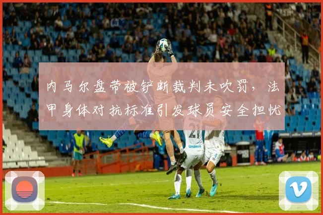 内马尔盘带被铲断裁判未吹罚,法甲身体对抗标准引发球员安全担忧升级