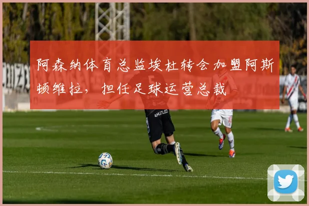 阿森纳体育总监埃杜转会加盟阿斯顿维拉，担任足球运营总裁