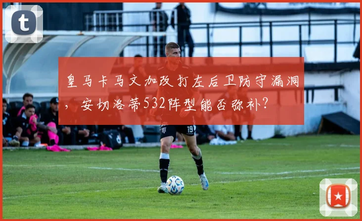 皇马卡马文加改打左后卫防守漏洞,安切洛蒂532阵型能否弥补?