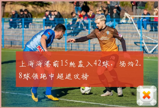 上海海港前15轮轰入42球，场均2.8球领跑中超进攻榜