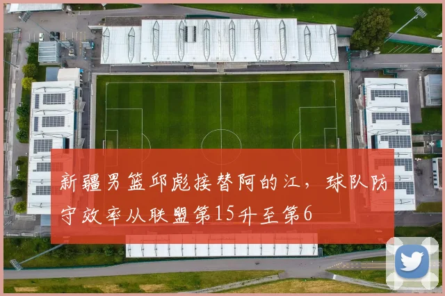 新疆男篮邱彪接替阿的江，球队防守效率从联盟第15升至第6